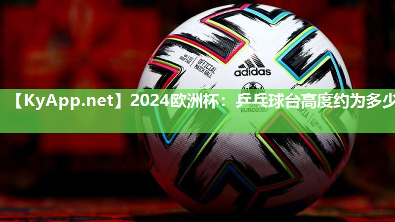 2024欧洲杯：乒乓球台高度约为多少