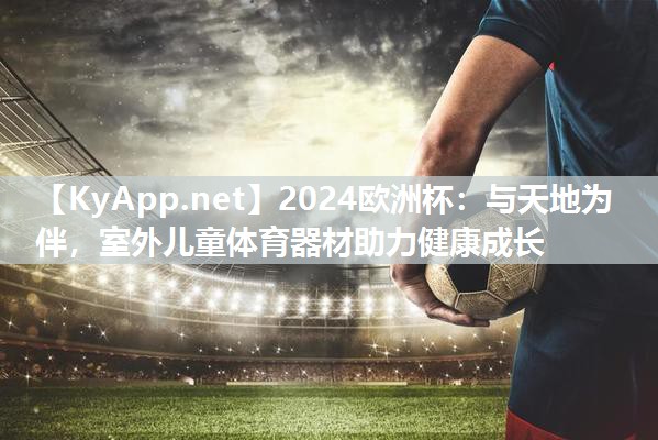 2024欧洲杯：与天地为伴，室外儿童体育器材助力健康成长