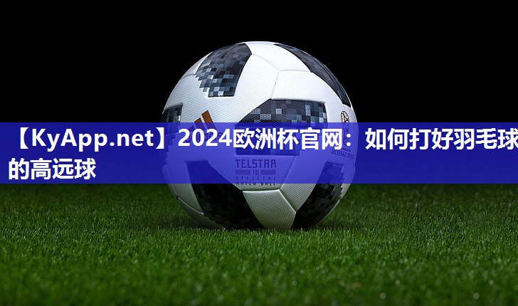 2024欧洲杯官网：如何打好羽毛球的高远球