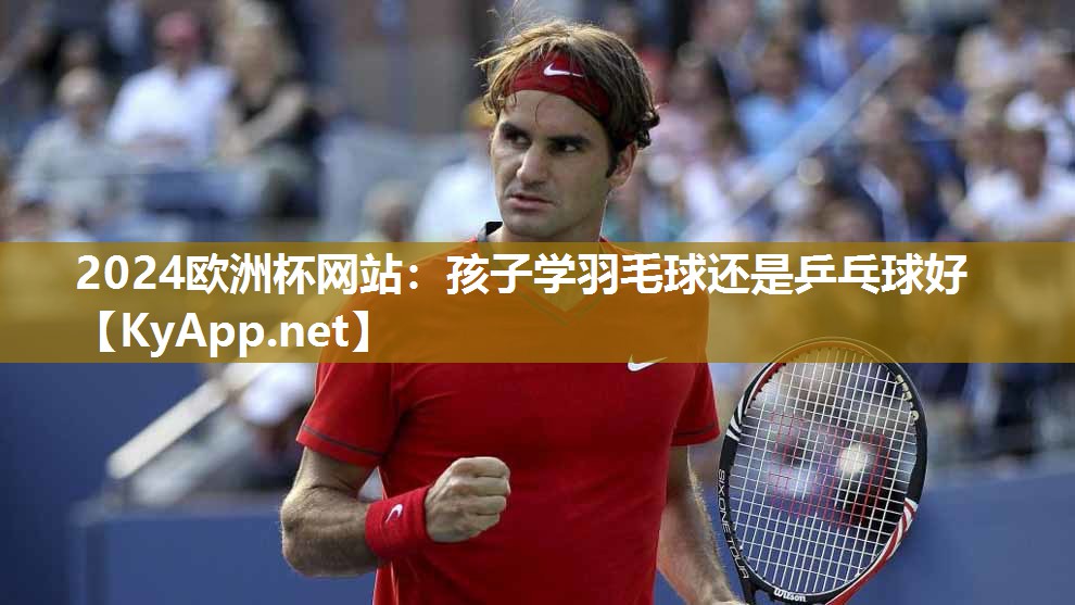2024欧洲杯网站：孩子学羽毛球还是乒乓球好