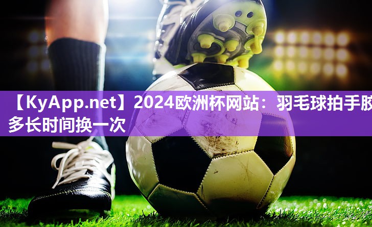 2024欧洲杯网站：羽毛球拍手胶多长时间换一次