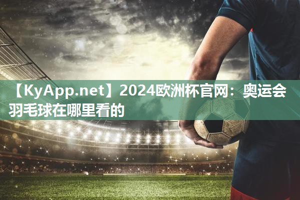 2024欧洲杯官网：奥运会羽毛球在哪里看的