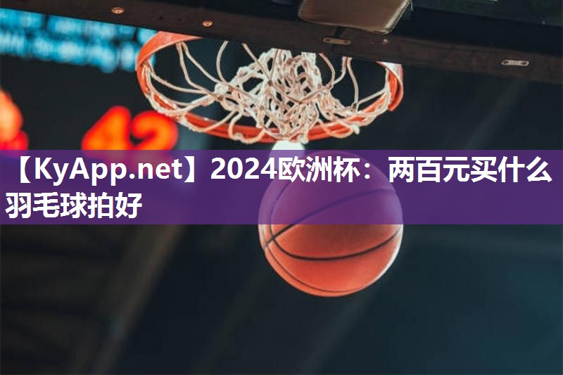 2024欧洲杯：两百元买什么羽毛球拍好