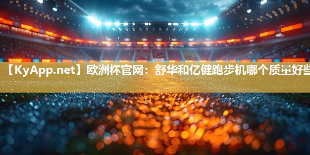 欧洲杯官网：舒华和亿健跑步机哪个质量好些