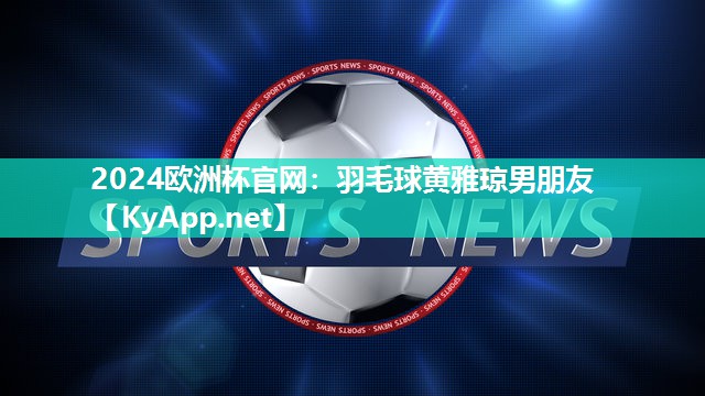 2024欧洲杯官网：羽毛球黄雅琼男朋友