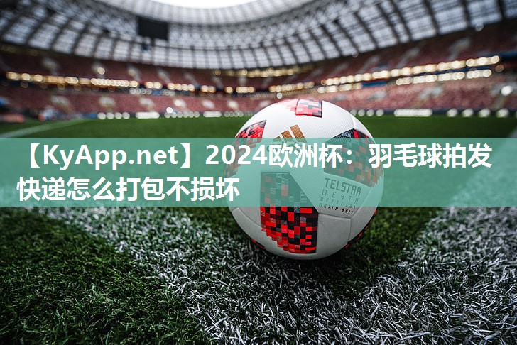 2024欧洲杯：羽毛球拍发快递怎么打包不损坏