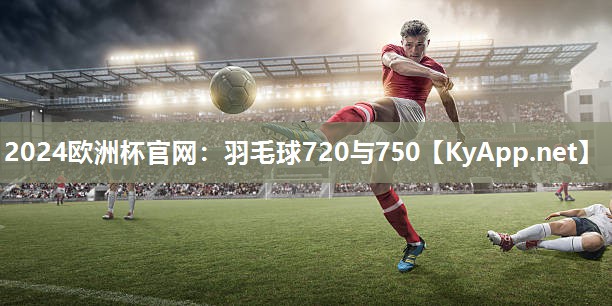 2024欧洲杯官网：羽毛球720与750