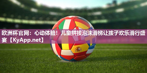 欧洲杯官网：心动体验！儿童拼接泡沫滑梯让孩子欢乐滑行盛宴